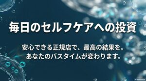 毎日のセルフケアへの投資。安心できる正規店で最高の結果を。バスタイムが変わることを伝えるメッセージ画像。